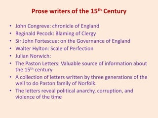Prose writers of the 15th Century
• John Congreve: chronicle of England
• Reginald Pecock: Blaming of Clergy
• Sir John Fortescue: on the Governance of England
• Walter Hylton: Scale of Perfection
• Julian Norwich:
• The Paston Letters: Valuable source of information about
the 15th century
• A collection of letters written by three generations of the
well to do Paston family of Norfolk.
• The letters reveal political anarchy, corruption, and
violence of the time
 