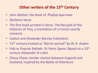 Other writers of the 15th Century
• John Skelton: the book of Phyllyp Sparrowe
• Skeltonic Verse
• The first book printed in Verse: The Recuyell of the
Histories of Troy, a translation of a French courtly
romance
• Caxton and Alexander Barclay translators
• 15th century treated as “Barren period” by W. H. Auden
• Folk or Popular Ballads: Sir Patric Spens: Based on a 13th
century Alexander III ruled
• Chevy Chase: border clashes between England and
Scotland, inspired by the Battle of Otterburn
 