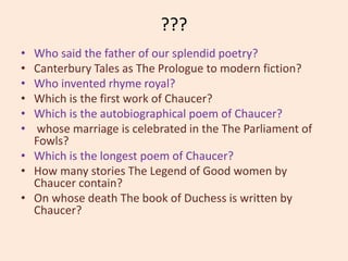 ???
• Who said the father of our splendid poetry?
• Canterbury Tales as The Prologue to modern fiction?
• Who invented rhyme royal?
• Which is the first work of Chaucer?
• Which is the autobiographical poem of Chaucer?
• whose marriage is celebrated in the The Parliament of
Fowls?
• Which is the longest poem of Chaucer?
• How many stories The Legend of Good women by
Chaucer contain?
• On whose death The book of Duchess is written by
Chaucer?
 