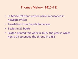 Thomas Malory (1415-71)
• Le Morte D’Arthur written while imprisoned in
Newgate Prison
• Translation from French Romances
• 8 tales in 21 books
• Caxton printed this work in 1485, the year in which
Henry VII ascended the throne in 1485
 