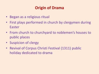 Origin of Drama
• Began as a religious ritual
• First plays performed in church by clergymen during
Easter
• From church to churchyard to noblemen’s houses to
public places
• Suspicion of clergy
• Revival of Corpus Christi Festival (1311) public
holiday dedicated to drama
 