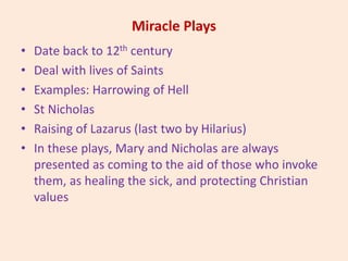Miracle Plays
• Date back to 12th century
• Deal with lives of Saints
• Examples: Harrowing of Hell
• St Nicholas
• Raising of Lazarus (last two by Hilarius)
• In these plays, Mary and Nicholas are always
presented as coming to the aid of those who invoke
them, as healing the sick, and protecting Christian
values
 