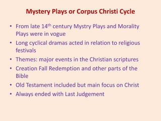 Mystery Plays or Corpus Christi Cycle
• From late 14th century Mystry Plays and Morality
Plays were in vogue
• Long cyclical dramas acted in relation to religious
festivals
• Themes: major events in the Christian scriptures
• Creation Fall Redemption and other parts of the
Bible
• Old Testament included but main focus on Christ
• Always ended with Last Judgement
 