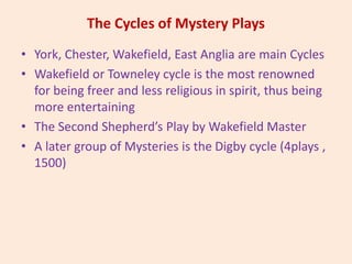The Cycles of Mystery Plays
• York, Chester, Wakefield, East Anglia are main Cycles
• Wakefield or Towneley cycle is the most renowned
for being freer and less religious in spirit, thus being
more entertaining
• The Second Shepherd’s Play by Wakefield Master
• A later group of Mysteries is the Digby cycle (4plays ,
1500)
 