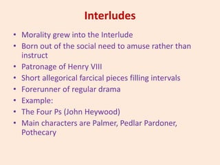 Interludes
• Morality grew into the Interlude
• Born out of the social need to amuse rather than
instruct
• Patronage of Henry VIII
• Short allegorical farcical pieces filling intervals
• Forerunner of regular drama
• Example:
• The Four Ps (John Heywood)
• Main characters are Palmer, Pedlar Pardoner,
Pothecary
 