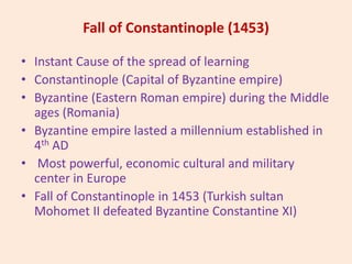 Fall of Constantinople (1453)
• Instant Cause of the spread of learning
• Constantinople (Capital of Byzantine empire)
• Byzantine (Eastern Roman empire) during the Middle
ages (Romania)
• Byzantine empire lasted a millennium established in
4th AD
• Most powerful, economic cultural and military
center in Europe
• Fall of Constantinople in 1453 (Turkish sultan
Mohomet II defeated Byzantine Constantine XI)
 