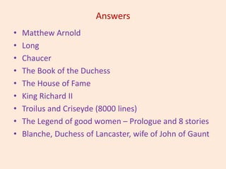 Answers
• Matthew Arnold
• Long
• Chaucer
• The Book of the Duchess
• The House of Fame
• King Richard II
• Troilus and Criseyde (8000 lines)
• The Legend of good women – Prologue and 8 stories
• Blanche, Duchess of Lancaster, wife of John of Gaunt
 