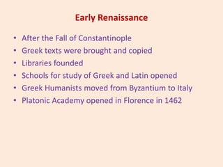 Early Renaissance
• After the Fall of Constantinople
• Greek texts were brought and copied
• Libraries founded
• Schools for study of Greek and Latin opened
• Greek Humanists moved from Byzantium to Italy
• Platonic Academy opened in Florence in 1462
 