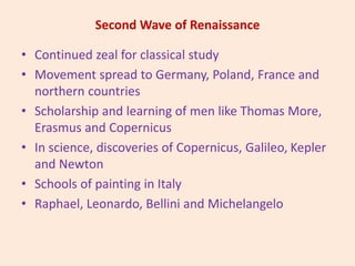 Second Wave of Renaissance
• Continued zeal for classical study
• Movement spread to Germany, Poland, France and
northern countries
• Scholarship and learning of men like Thomas More,
Erasmus and Copernicus
• In science, discoveries of Copernicus, Galileo, Kepler
and Newton
• Schools of painting in Italy
• Raphael, Leonardo, Bellini and Michelangelo
 