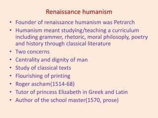 Renaissance humanism
• Founder of renaissance humanism was Petrarch
• Humanism meant studying/teaching a curriculum
including grammer, rhetoric, moral philosoply, poetry
and history through classical literature
• Two concerns
• Centrality and dignity of man
• Study of classical texts
• Flourishing of printing
• Roger ascham(1514-68)
• Tutor of princess Elizabeth in Greek and Latin
• Author of the school master(1570, prose)
 