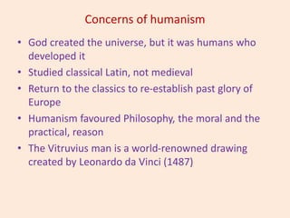 Concerns of humanism
• God created the universe, but it was humans who
developed it
• Studied classical Latin, not medieval
• Return to the classics to re-establish past glory of
Europe
• Humanism favoured Philosophy, the moral and the
practical, reason
• The Vitruvius man is a world-renowned drawing
created by Leonardo da Vinci (1487)
 