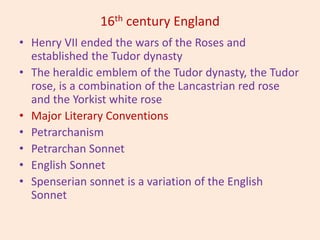 16th century England
• Henry VII ended the wars of the Roses and
established the Tudor dynasty
• The heraldic emblem of the Tudor dynasty, the Tudor
rose, is a combination of the Lancastrian red rose
and the Yorkist white rose
• Major Literary Conventions
• Petrarchanism
• Petrarchan Sonnet
• English Sonnet
• Spenserian sonnet is a variation of the English
Sonnet
 