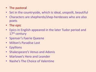 • The pastoral
• Set in the countryside, which is ideal, unspoilt, beautiful
• Characters are shepherds/shep-herdesses who are also
poets
• The epic
• Epics in English appeared in the later Tudor period and
17th century
• Spenser’s Faerie Queene
• Milton’s Paradise Lost
• Epyllions
• Shakespeare’s Venus and Adonis
• Marlowe’s Hero and Leander
• Nashe’s The Choice of Valentine
 