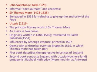 • John Skeleton (c.1460-1529)
• Informal “poet laureate” and academic
• Sir Thomas More (1478-1535)
• Beheaded in 1535 for refusing to give up the authority of the
Pope
• Utopia (1516)
• The principal literary work of Sir Thomas More
• An essay in two books
• Originally written in Latin(1516); translated by Ralph
Robinson(1551)
• Influenced by Amerigo Vespucci printed in 1507
• Opens with a historical event at Bruges in 1515, in which
Thomas More had taken part
• First book describes the oppressive injustices of England
• Second book contrasts England with Utopia(Nowhere land)
protagonist Raphael Hythloday (More met him at Antwerp)
 