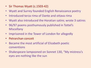 • Sir Thomas Wyatt (c.1503-42)
• Wyatt and Surrey founded English Renaissance poetry
• Introduced terza rima of Dante and ottava rima
• Wyatt also introduced the Horatian satire; wrote 3 satires
• 96/97 poems posthumously published in Tottel’s
Miscellany
• Imprisoned in the Tower of London for allegedly
• Petrarchan conceit
• Became the most artificial of Elizabeth poetic
conventions
• Shakespeare lampooned on Sonnet 130, “My mistress’s
eyes are nothing like the sun
 