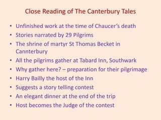 Close Reading of The Canterbury Tales
• Unfinished work at the time of Chaucer’s death
• Stories narrated by 29 Pilgrims
• The shrine of martyr St Thomas Becket in
Cannterbury
• All the pilgrims gather at Tabard Inn, Southwark
• Why gather here? – preparation for their pilgrimage
• Harry Bailly the host of the Inn
• Suggests a story telling contest
• An elegant dinner at the end of the trip
• Host becomes the Judge of the contest
 