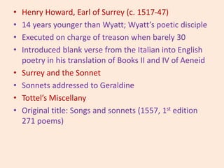 • Henry Howard, Earl of Surrey (c. 1517-47)
• 14 years younger than Wyatt; Wyatt’s poetic disciple
• Executed on charge of treason when barely 30
• Introduced blank verse from the Italian into English
poetry in his translation of Books II and IV of Aeneid
• Surrey and the Sonnet
• Sonnets addressed to Geraldine
• Tottel’s Miscellany
• Original title: Songs and sonnets (1557, 1st edition
271 poems)
 