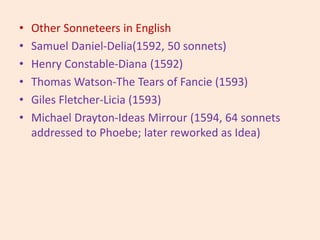 • Other Sonneteers in English
• Samuel Daniel-Delia(1592, 50 sonnets)
• Henry Constable-Diana (1592)
• Thomas Watson-The Tears of Fancie (1593)
• Giles Fletcher-Licia (1593)
• Michael Drayton-Ideas Mirrour (1594, 64 sonnets
addressed to Phoebe; later reworked as Idea)
 