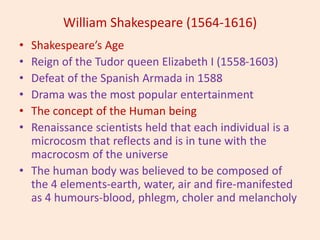 William Shakespeare (1564-1616)
• Shakespeare’s Age
• Reign of the Tudor queen Elizabeth I (1558-1603)
• Defeat of the Spanish Armada in 1588
• Drama was the most popular entertainment
• The concept of the Human being
• Renaissance scientists held that each individual is a
microcosm that reflects and is in tune with the
macrocosm of the universe
• The human body was believed to be composed of
the 4 elements-earth, water, air and fire-manifested
as 4 humours-blood, phlegm, choler and melancholy
 