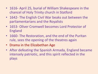 • 1616- April 25, burial of William Shakespeare in the
chancel of Holy Trinity church in Statford
• 1642- The English Civil War beaks out between the
parliamentarians and the Royalists
• 1653- Oliver Cromwell becomes Lord Protector of
England
• 1660- The Restoration, and the end of the Puritan
rule, sees the opening of the theatres again
• Drama in the Elizabethan Age
• After defeating the Spanish Armada, England became
intensely patriotic, and this spirit reflected in the
plays
 