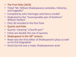 • The First Polio (1623)
• Titled “Mr. William Shakespeares comedies, Histories,
and tragedies”
• Compiled by John Heminges and Henry condell
• Dedicated to the “incomparable pair of brethren”
William Herbert
• Only 36 included in the first Folio
• Quarto and Folio
• Quarto- meaning “a fourth part”
• Folios are double the size of quartos
• Shakespeare in the 18th century
• Rowe was the first editor of Shakespeare’s plays as well
as his first biographer
• David Garrick was a major Shakespearean actor
 