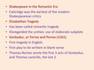 • Shakespeare in the Romantic Era
• Coleridge was the earliest of the modern
Shakespearean critics
• Elizabethan Tragedy
• Has been called romantic tragedy
• Disregarded the unities: use of elaborate subplots
• Gorboduc, or Ferrex and Porrex (1561)
• First tragedy in English
• First play to be written in blank verse
• Thomas Nortan wrote the first 3 acts of Gorboduc,
and Thomas sackville, the last 2
 