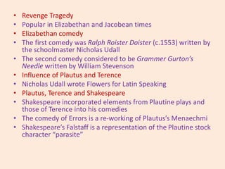 • Revenge Tragedy
• Popular in Elizabethan and Jacobean times
• Elizabethan comedy
• The first comedy was Ralph Roister Doister (c.1553) written by
the schoolmaster Nicholas Udall
• The second comedy considered to be Grammer Gurton’s
Needle written by William Stevenson
• Influence of Plautus and Terence
• Nicholas Udall wrote Flowers for Latin Speaking
• Plautus, Terence and Shakespeare
• Shakespeare incorporated elements from Plautine plays and
those of Terence into his comedies
• The comedy of Errors is a re-working of Plautus’s Menaechmi
• Shakespeare’s Falstaff is a representation of the Plautine stock
character “parasite”
 