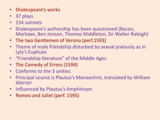 • Shakespeare’s works
• 37 plays
• 154 sonnets
• Shakespeare’s authorship has been questioned (Bacon,
Marlowe, Ben Jonson, Thomas Middleton, Sir Walter Raleigh)
• The two Gentlemen of Verona (perf.1593)
• Theme of male friendship disturbed by sexual jealously as in
Lyly’s Euphues
• “Friendship literature” of the Middle Ages
• The Comedy of Errors (1594)
• Conforms to the 3 unities
• Principal source is Plautus’s Menaechmi, translated by William
Warner
• Influenced by Plautus’s Amphitryon
• Romeo and Juliet (perf. 1595)
 