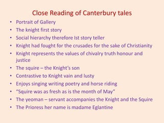 Close Reading of Canterbury tales
• Portrait of Gallery
• The knight first story
• Social hierarchy therefore Ist story teller
• Knight had fought for the crusades for the sake of Christianity
• Knight represents the values of chivalry truth honour and
justice
• The squire – the Knight’s son
• Contrastive to Knight vain and lusty
• Enjoys singing writing poetry and horse riding
• “Squire was as fresh as is the month of May”
• The yeoman – servant accompanies the Knight and the Squire
• The Prioress her name is madame Eglantine
 