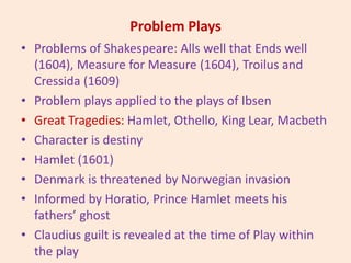 Problem Plays
• Problems of Shakespeare: Alls well that Ends well
(1604), Measure for Measure (1604), Troilus and
Cressida (1609)
• Problem plays applied to the plays of Ibsen
• Great Tragedies: Hamlet, Othello, King Lear, Macbeth
• Character is destiny
• Hamlet (1601)
• Denmark is threatened by Norwegian invasion
• Informed by Horatio, Prince Hamlet meets his
fathers’ ghost
• Claudius guilt is revealed at the time of Play within
the play
 