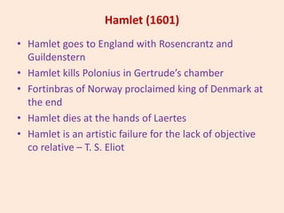 Hamlet (1601)
• Hamlet goes to England with Rosencrantz and
Guildenstern
• Hamlet kills Polonius in Gertrude’s chamber
• Fortinbras of Norway proclaimed king of Denmark at
the end
• Hamlet dies at the hands of Laertes
• Hamlet is an artistic failure for the lack of objective
co relative – T. S. Eliot
 