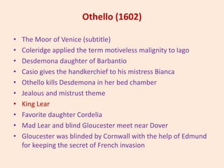 Othello (1602)
• The Moor of Venice (subtitle)
• Coleridge applied the term motiveless malignity to Iago
• Desdemona daughter of Barbantio
• Casio gives the handkerchief to his mistress Bianca
• Othello kills Desdemona in her bed chamber
• Jealous and mistrust theme
• King Lear
• Favorite daughter Cordelia
• Mad Lear and blind Gloucester meet near Dover
• Gloucester was blinded by Cornwall with the help of Edmund
for keeping the secret of French invasion
 