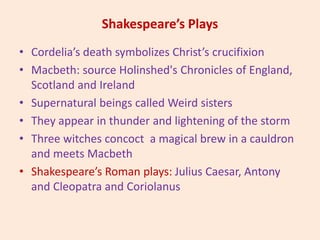 Shakespeare’s Plays
• Cordelia’s death symbolizes Christ’s crucifixion
• Macbeth: source Holinshed's Chronicles of England,
Scotland and Ireland
• Supernatural beings called Weird sisters
• They appear in thunder and lightening of the storm
• Three witches concoct a magical brew in a cauldron
and meets Macbeth
• Shakespeare’s Roman plays: Julius Caesar, Antony
and Cleopatra and Coriolanus
 