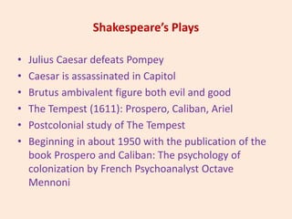 Shakespeare’s Plays
• Julius Caesar defeats Pompey
• Caesar is assassinated in Capitol
• Brutus ambivalent figure both evil and good
• The Tempest (1611): Prospero, Caliban, Ariel
• Postcolonial study of The Tempest
• Beginning in about 1950 with the publication of the
book Prospero and Caliban: The psychology of
colonization by French Psychoanalyst Octave
Mennoni
 