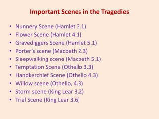 Important Scenes in the Tragedies
• Nunnery Scene (Hamlet 3.1)
• Flower Scene (Hamlet 4.1)
• Gravediggers Scene (Hamlet 5.1)
• Porter’s scene (Macbeth 2.3)
• Sleepwalking scene (Macbeth 5.1)
• Temptation Scene (Othello 3.3)
• Handkerchief Scene (Othello 4.3)
• Willow scene (Othello, 4.3)
• Storm scene (King Lear 3.2)
• Trial Scene (King Lear 3.6)
 