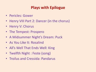 Plays with Epilogue
• Pericles: Gower
• Henry VIII Part 2: Dancer (in the chorus)
• Henry V: Chorus
• The Tempest: Prospero
• A Midsummer Night’s Dream: Puck
• As You Like It: Rosalind
• All’s Well That Ends Well: King
• Twelfth Night : Feste (song)
• Troilus and Cressida: Pandarus
 