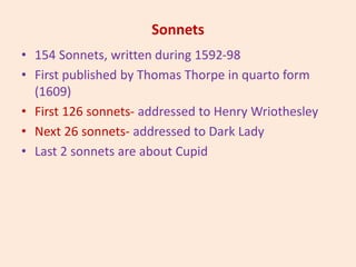 Sonnets
• 154 Sonnets, written during 1592-98
• First published by Thomas Thorpe in quarto form
(1609)
• First 126 sonnets- addressed to Henry Wriothesley
• Next 26 sonnets- addressed to Dark Lady
• Last 2 sonnets are about Cupid
 