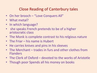 Close Reading of Canterbury tales
• On her brooch – “Love Conquers All”
• What metal?
• In which language?
• she speaks French pretends to be of a higher
aristocratic class
• The Monk is complete contrast to his relgious nature
• The Friar – his name is Hubert
• He carries knives and pins in his sleeves
• The Merchant – trades in furs and other clothes from
Flanders
• The Clerk of Oxford – devoted to the works of Aristotle
• Though poor Spends all his money on books
 