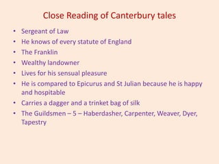 Close Reading of Canterbury tales
• Sergeant of Law
• He knows of every statute of England
• The Franklin
• Wealthy landowner
• Lives for his sensual pleasure
• He is compared to Epicurus and St Julian because he is happy
and hospitable
• Carries a dagger and a trinket bag of silk
• The Guildsmen – 5 – Haberdasher, Carpenter, Weaver, Dyer,
Tapestry
 