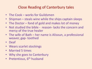 Close Reading of Canterbury tales
• The Cook – works for Guildsmen
• Shipman – steals wine while the ships captain sleeps
• The Doctor – fond of gold and makes lot of money
• Not studied the bible - reason- lacks the concern and
mercy of the true healer
• The wife of Bath – her name is Alisoun, a professional
weaver, gap- toothed
• Deaf
• Wears scarlet stockings
• Married 5 times
• Why she goes to Canterbury
• Pretentious, 6th husband
 