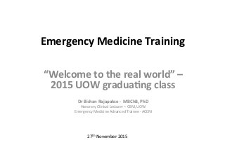 Emergency	
  Medicine	
  Training	
  
“Welcome	
  to	
  the	
  real	
  world”	
  –	
  
2015	
  UOW	
  gradua?ng	
  class	
  	
  
	
  
Dr	
  Bishan	
  Rajapakse	
  -­‐	
  	
  MBChB,	
  PhD	
  
Honorary	
  Clinical	
  Lecturer	
  –	
  GSM,	
  UOW	
  
Emergency	
  Medicine	
  Advanced	
  Trainee	
  -­‐	
  ACEM	
  
27th	
  November	
  2015	
  
 