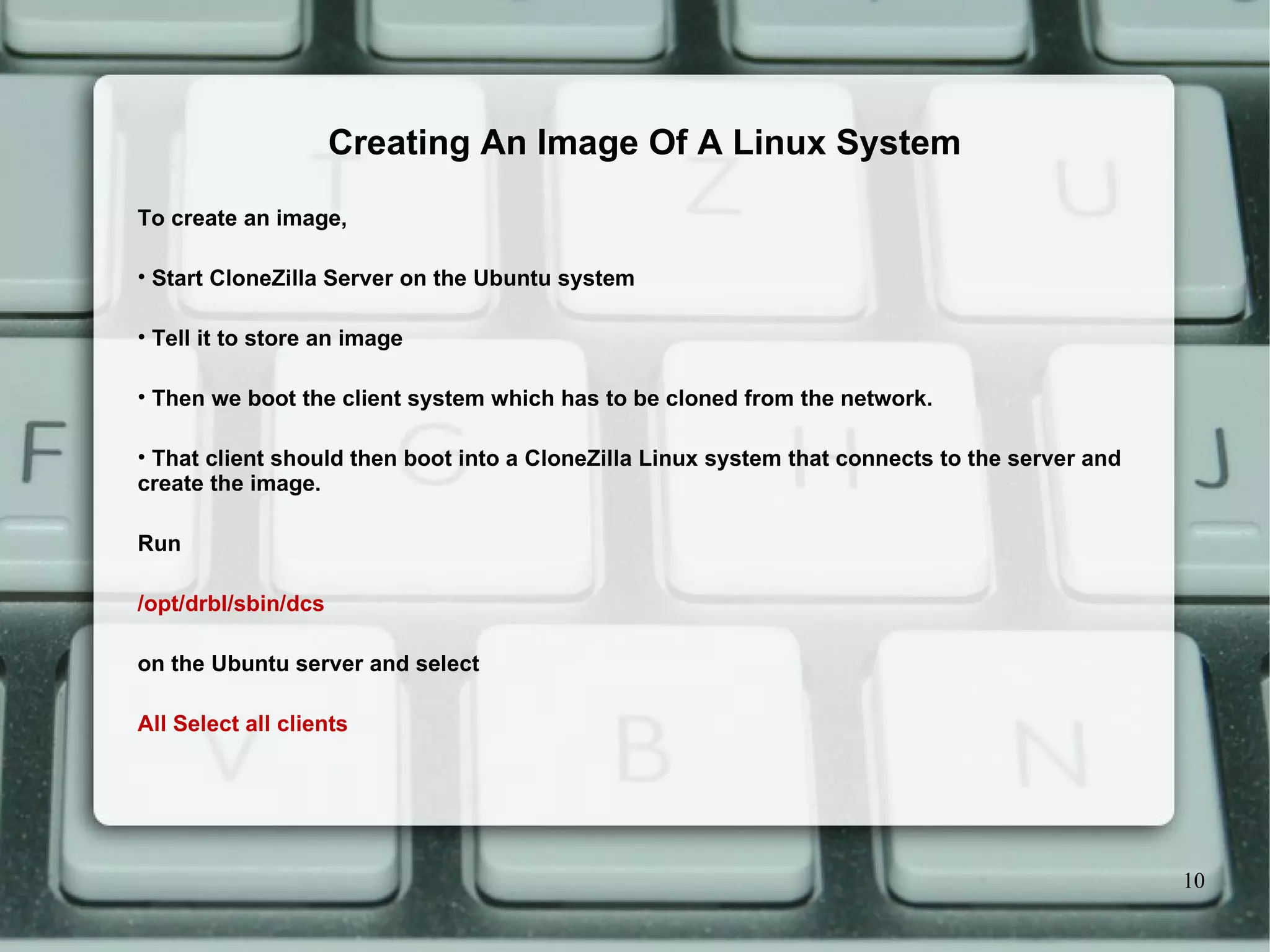 To create an image,  Start CloneZilla Server on the Ubuntu system  Tell it to store an image  Then we boot the client system which has to be cloned from the network. That client should then boot into a CloneZilla Linux system that connects to the server and create the image.  Run /opt/drbl/sbin/dcs on the Ubuntu server and select  All Select all clients Creating An Image Of A Linux System 