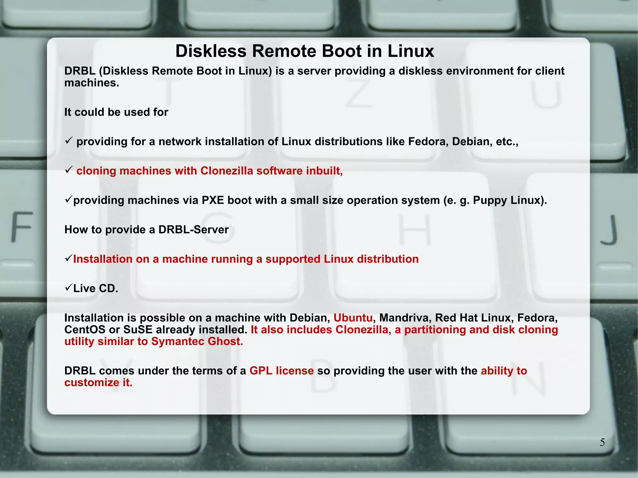 Diskless Remote Boot in Linux DRBL (Diskless Remote Boot in Linux) is a server providing a diskless environment for client machines. It could be used for providing for a network installation of Linux distributions like Fedora, Debian, etc., cloning machines with Clonezilla software inbuilt, providing machines via PXE boot with a small size operation system (e. g. Puppy Linux). How to provide a DRBL-Server Installation on a machine running a supported Linux distribution Live CD. Installation is possible on a machine with Debian,  Ubuntu , Mandriva, Red Hat Linux, Fedora, CentOS or SuSE already installed.  It also includes Clonezilla, a partitioning and disk cloning utility similar to Symantec Ghost. DRBL comes under the terms of a  GPL license  so providing the user with the  ability to customize it. 