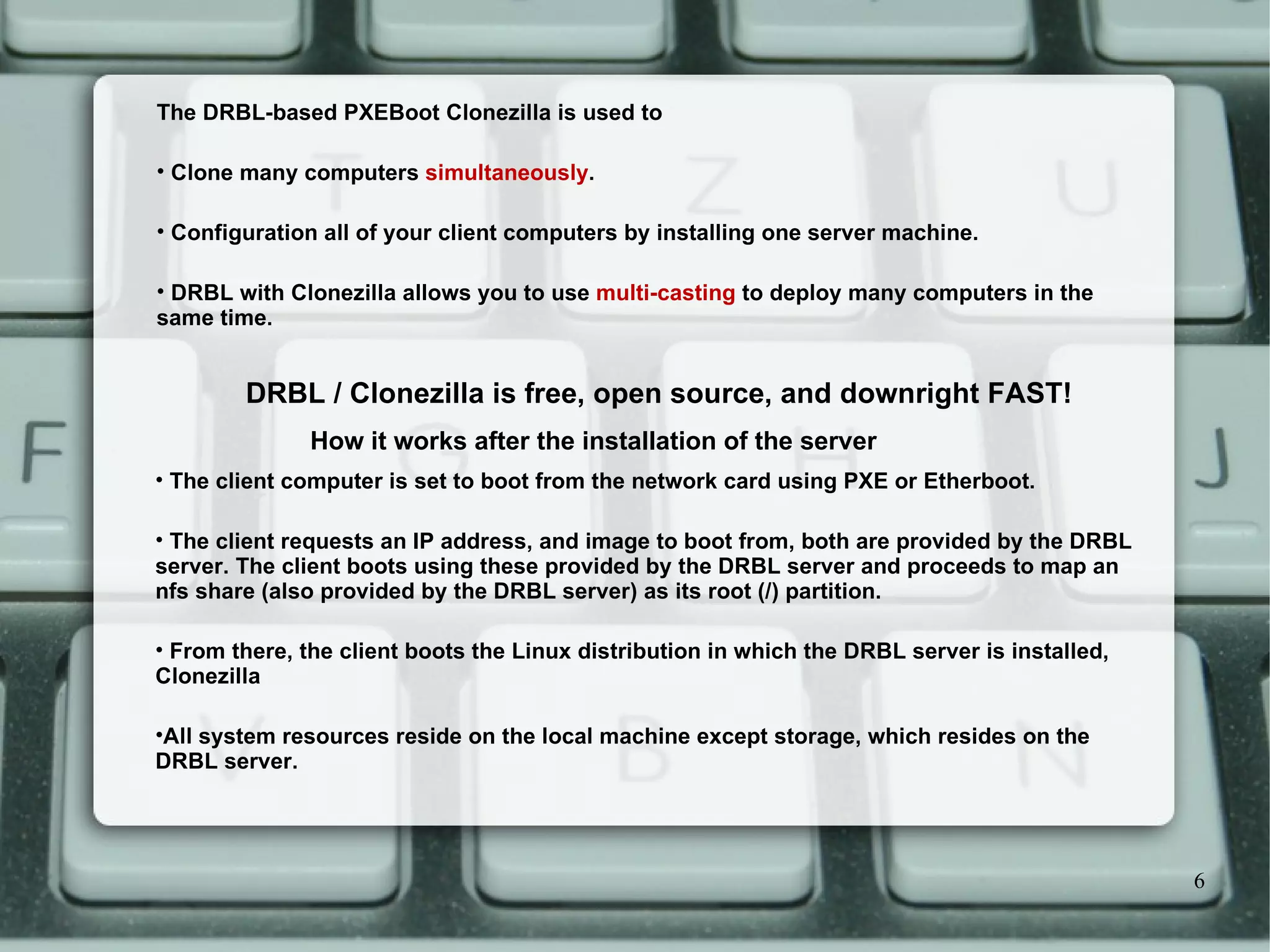 The client computer is set to boot from the network card using PXE or Etherboot.  The client requests an IP address, and image to boot from, both are provided by the DRBL server. The client boots using these provided by the DRBL server and proceeds to map an nfs share (also provided by the DRBL server) as its root (/) partition.  From there, the client boots the Linux distribution in which the DRBL server is installed, Clonezilla All system resources reside on the local machine except storage, which resides on the DRBL server. How it works after the installation of the server The DRBL-based PXEBoot Clonezilla is used to  Clone many computers  simultaneously .  Configuration all of your client computers by installing one server machine.  DRBL with Clonezilla allows you to use  multi-casting  to deploy many computers in the same time.  DRBL / Clonezilla is free, open source, and downright FAST! 