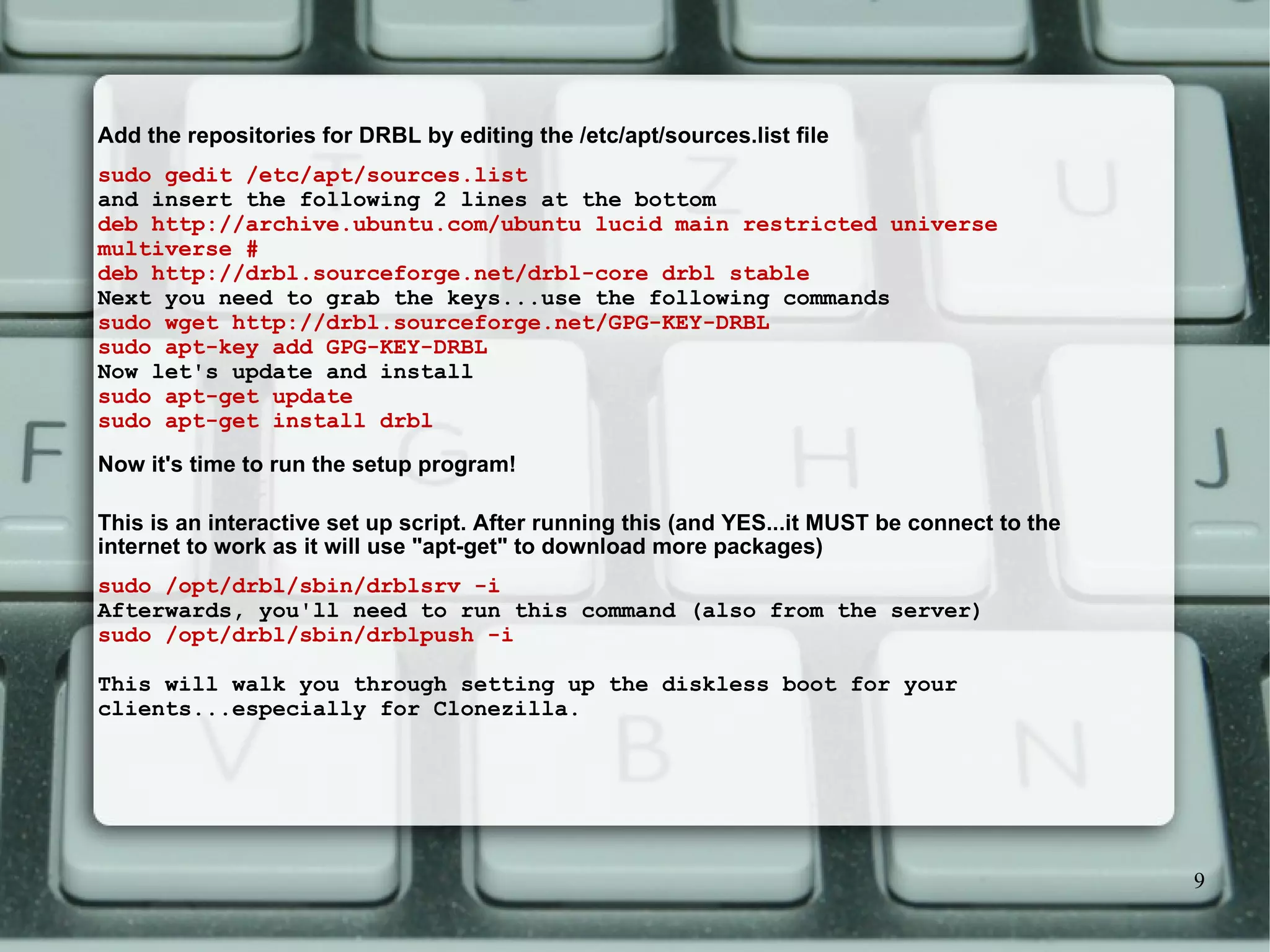 Add the repositories for DRBL by editing the /etc/apt/sources.list file  sudo gedit /etc/apt/sources.list and insert the following 2 lines at the bottom  deb http://archive.ubuntu.com/ubuntu lucid main restricted universe multiverse # deb http://drbl.sourceforge.net/drbl-core drbl stable Next you need to grab the keys...use the following commands  sudo wget http://drbl.sourceforge.net/GPG-KEY-DRBL sudo apt-key add GPG-KEY-DRBL Now let's update and install  sudo apt-get update sudo apt-get install drbl Now it's time to run the setup program! This is an interactive set up script. After running this (and YES...it MUST be connect to the internet to work as it will use &quot;apt-get&quot; to download more packages)  sudo /opt/drbl/sbin/drblsrv -i Afterwards, you'll need to run this command (also from the server) sudo /opt/drbl/sbin/drblpush -i This will walk you through setting up the diskless boot for your clients...especially for Clonezilla.  