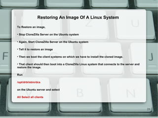 To Restore an image,  Stop CloneZilla Server on the Ubuntu system  Again, Start CloneZilla Server on the Ubuntu system  Tell it to restore an image  Then we boot the client systems on which we have to install the cloned image. That client should then boot into a CloneZilla Linux system that connects to the server and restore the image.  Run /opt/drbl/sbin/dcs on the Ubuntu server and select  All Select all clients Restoring An Image Of A Linux System 