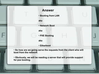Booting from LAN aka Network Boot aka PXE Booting aka Etherboot Answer So how are we going serve the requests from the client who will boot from the network Obviously, we will be needing a server that will provide support for pxe booting. 