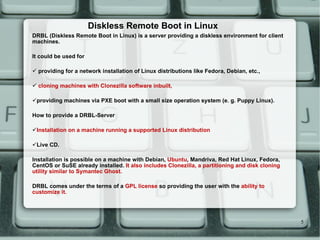 Diskless Remote Boot in Linux DRBL (Diskless Remote Boot in Linux) is a server providing a diskless environment for client machines. It could be used for providing for a network installation of Linux distributions like Fedora, Debian, etc., cloning machines with Clonezilla software inbuilt, providing machines via PXE boot with a small size operation system (e. g. Puppy Linux). How to provide a DRBL-Server Installation on a machine running a supported Linux distribution Live CD. Installation is possible on a machine with Debian,  Ubuntu , Mandriva, Red Hat Linux, Fedora, CentOS or SuSE already installed.  It also includes Clonezilla, a partitioning and disk cloning utility similar to Symantec Ghost. DRBL comes under the terms of a  GPL license  so providing the user with the  ability to customize it. 