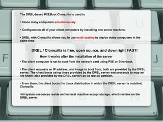 The client computer is set to boot from the network card using PXE or Etherboot.  The client requests an IP address, and image to boot from, both are provided by the DRBL server. The client boots using these provided by the DRBL server and proceeds to map an nfs share (also provided by the DRBL server) as its root (/) partition.  From there, the client boots the Linux distribution in which the DRBL server is installed, Clonezilla All system resources reside on the local machine except storage, which resides on the DRBL server. How it works after the installation of the server The DRBL-based PXEBoot Clonezilla is used to  Clone many computers  simultaneously .  Configuration all of your client computers by installing one server machine.  DRBL with Clonezilla allows you to use  multi-casting  to deploy many computers in the same time.  DRBL / Clonezilla is free, open source, and downright FAST! 