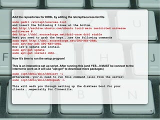 Add the repositories for DRBL by editing the /etc/apt/sources.list file  sudo gedit /etc/apt/sources.list and insert the following 2 lines at the bottom  deb http://archive.ubuntu.com/ubuntu lucid main restricted universe multiverse # deb http://drbl.sourceforge.net/drbl-core drbl stable Next you need to grab the keys...use the following commands  sudo wget http://drbl.sourceforge.net/GPG-KEY-DRBL sudo apt-key add GPG-KEY-DRBL Now let's update and install  sudo apt-get update sudo apt-get install drbl Now it's time to run the setup program! This is an interactive set up script. After running this (and YES...it MUST be connect to the internet to work as it will use &quot;apt-get&quot; to download more packages)  sudo /opt/drbl/sbin/drblsrv -i Afterwards, you'll need to run this command (also from the server) sudo /opt/drbl/sbin/drblpush -i This will walk you through setting up the diskless boot for your clients...especially for Clonezilla.  